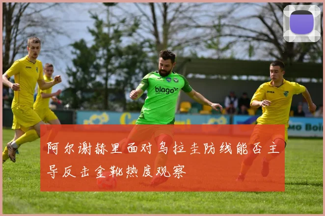 阿尔谢赫里面对乌拉圭防线能否主导反击金靴热度观察