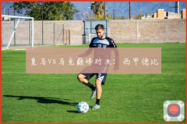 皇马vs马竞巅峰对决:西甲德比