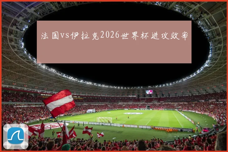 法国vs伊拉克2026世界杯进攻效率