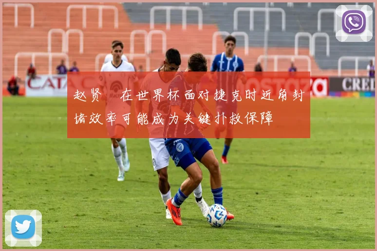 赵贤祐在世界杯面对捷克时近角封堵效率可能成为关键扑救保障