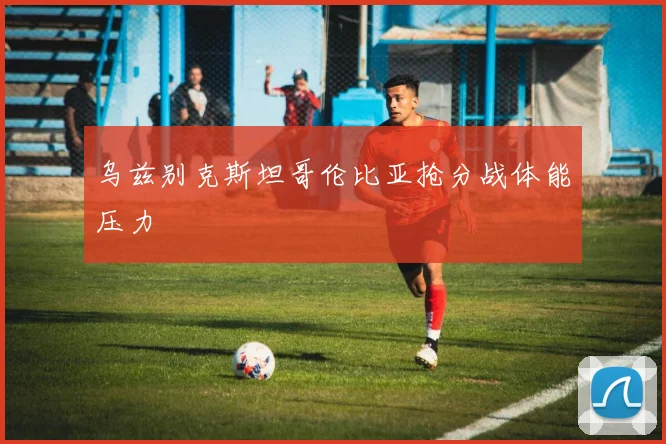 乌兹别克斯坦哥伦比亚抢分战体能压力