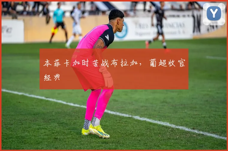 本菲卡加时苦战布拉加,葡超收官经典