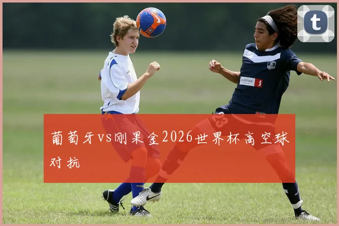 葡萄牙vs刚果金2026世界杯高空球对抗