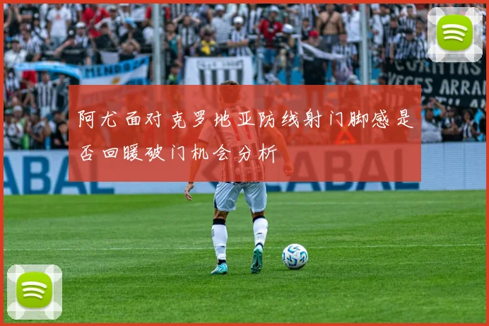 阿尤面对克罗地亚防线射门脚感是否回暖破门机会分析