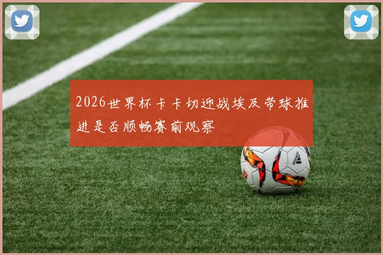 2026世界杯卡卡切迎战埃及带球推进是否顺畅赛前观察