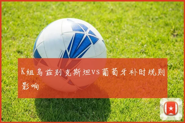 K组乌兹别克斯坦vs葡萄牙补时规则影响