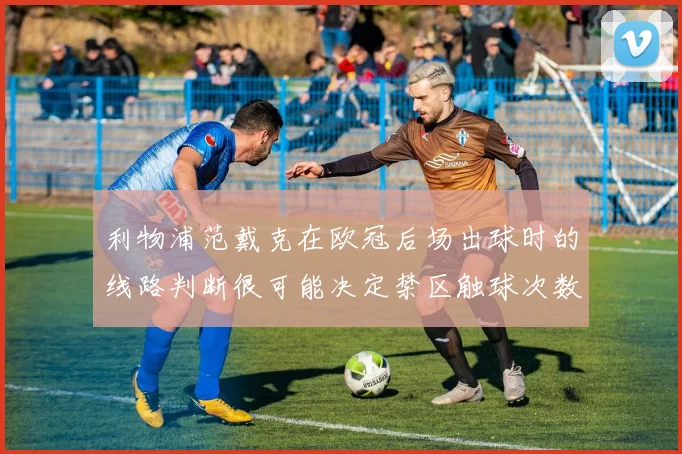 利物浦范戴克在欧冠后场出球时的线路判断很可能决定禁区触球次数