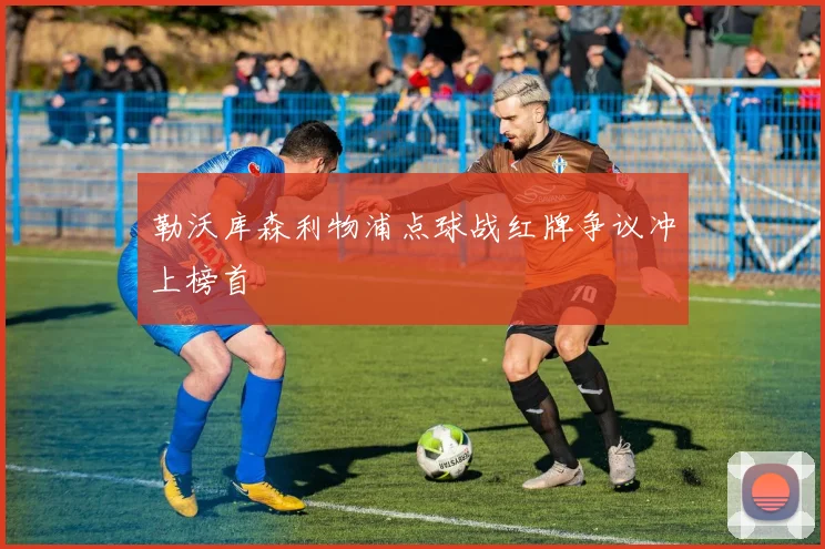 勒沃库森利物浦点球战红牌争议冲上榜首