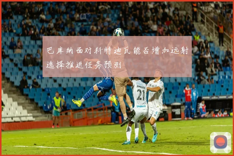 巴库纳面对科特迪瓦能否增加远射选择推进任务预测