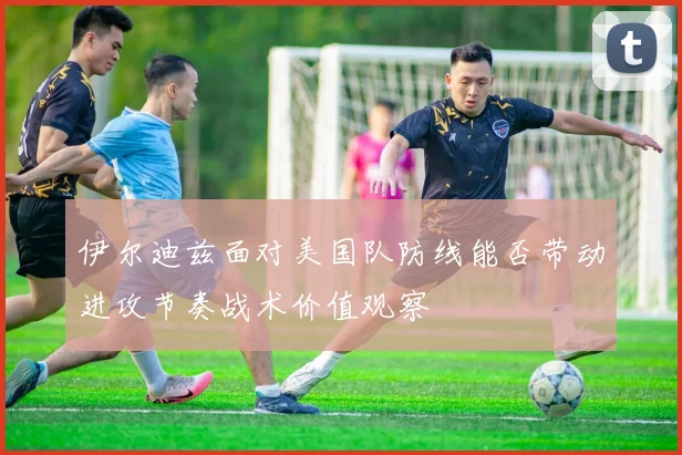伊尔迪兹面对美国队防线能否带动进攻节奏战术价值观察