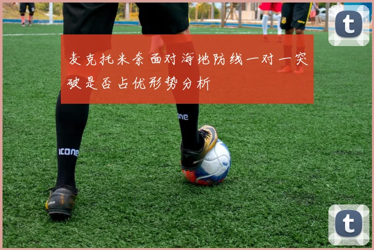 麦克托米奈面对海地防线一对一突破是否占优形势分析