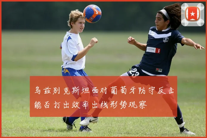 乌兹别克斯坦面对葡萄牙防守反击能否打出效率出线形势观察