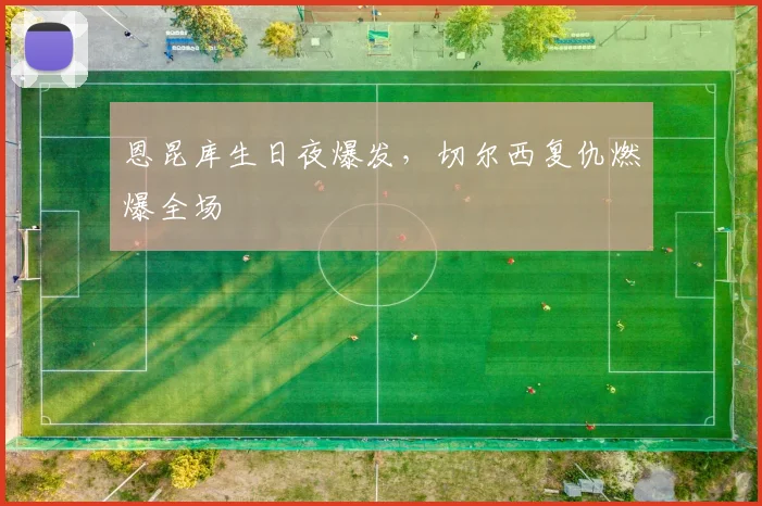 恩昆库生日夜爆发，切尔西复仇燃爆全场