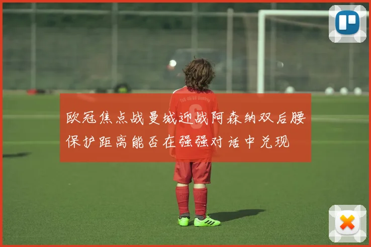 欧冠焦点战曼城迎战阿森纳双后腰保护距离能否在强强对话中兑现