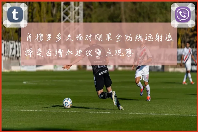 肖穆罗多夫面对刚果金防线远射选择是否增加进攻重点观察