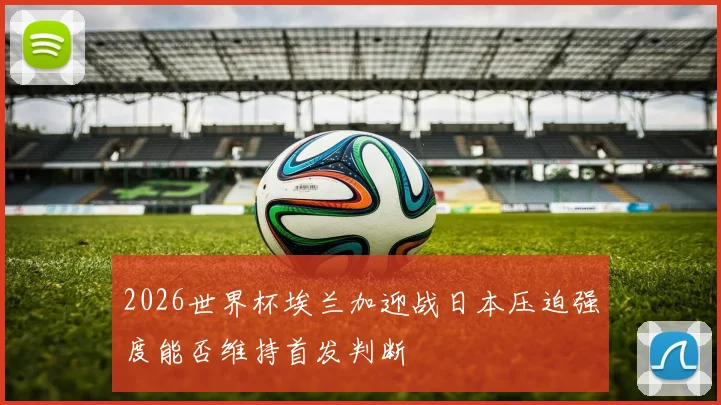 2026世界杯埃兰加迎战日本压迫强度能否维持首发判断