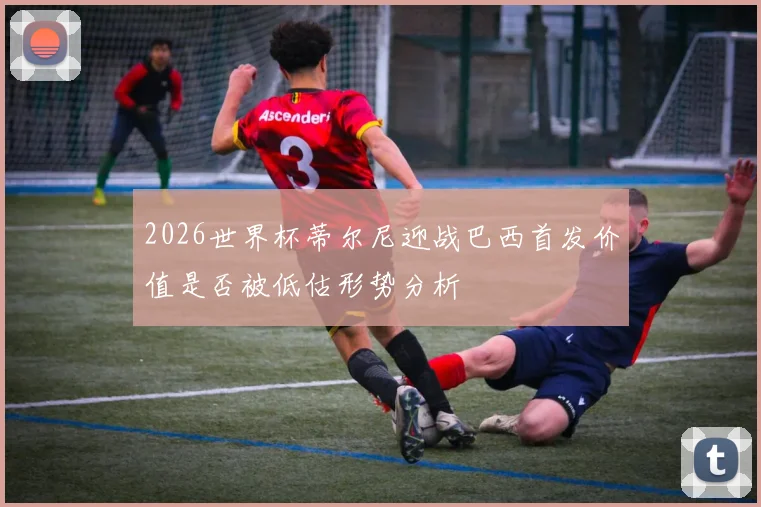 2026世界杯蒂尔尼迎战巴西首发价值是否被低估形势分析