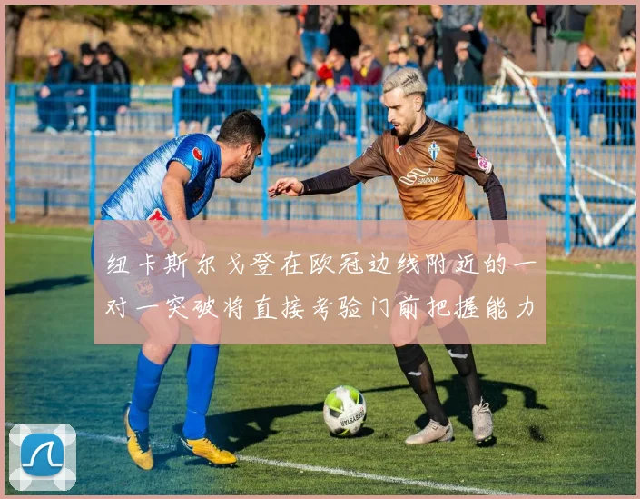 纽卡斯尔戈登在欧冠边线附近的一对一突破将直接考验门前把握能力