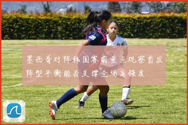 墨西哥对阵韩国赛前重点观察首发阵型平衡能否支撑全场高强度