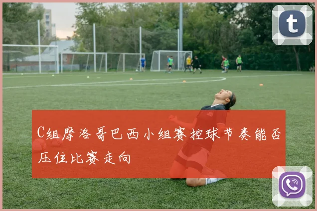 C组摩洛哥巴西小组赛控球节奏能否压住比赛走向