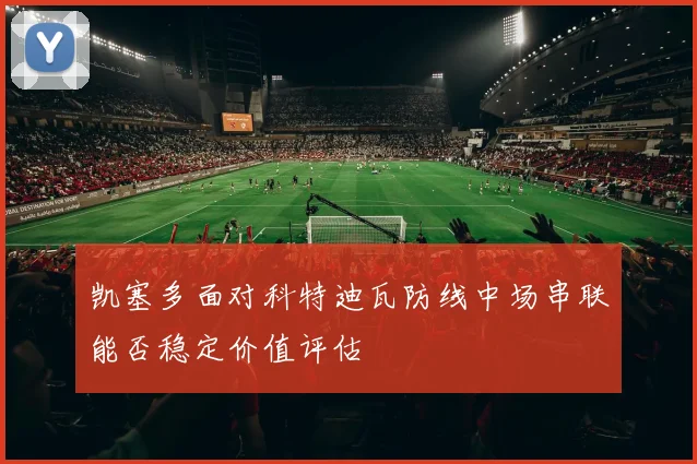 凯塞多面对科特迪瓦防线中场串联能否稳定价值评估