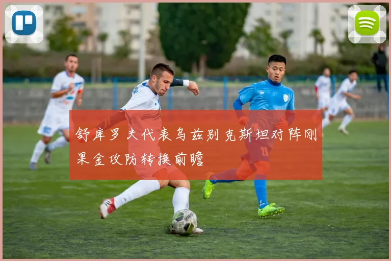 舒库罗夫代表乌兹别克斯坦对阵刚果金攻防转换前瞻