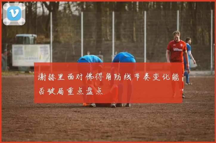 谢赫里面对佛得角防线节奏变化能否破局重点盘点