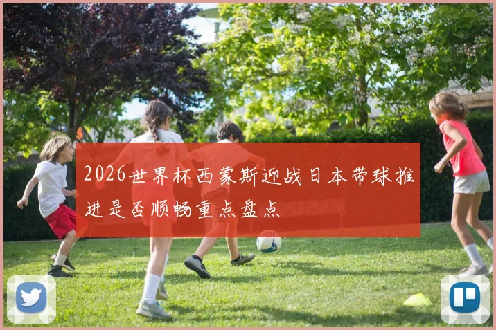 2026世界杯西蒙斯迎战日本带球推进是否顺畅重点盘点