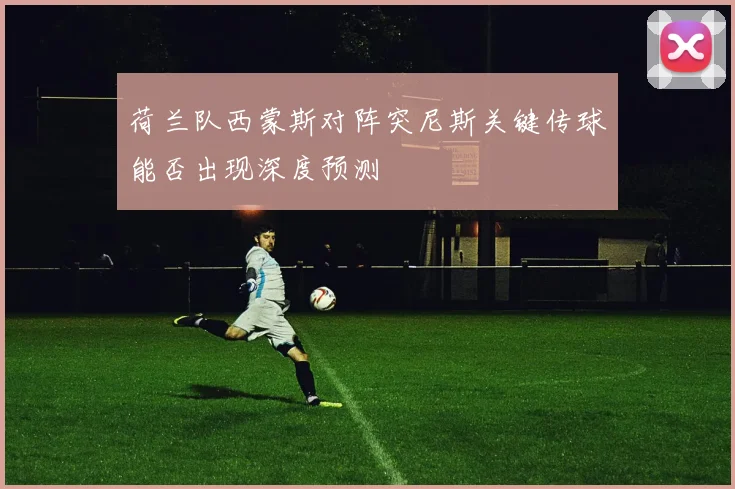 荷兰队西蒙斯对阵突尼斯关键传球能否出现深度预测