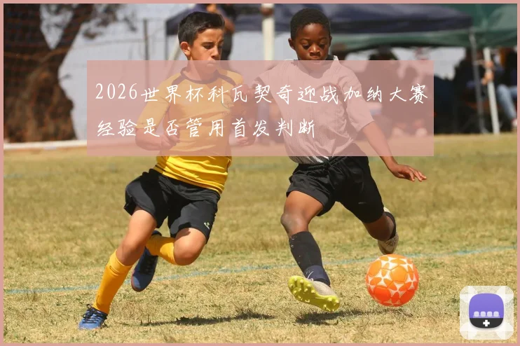 2026世界杯科瓦契奇迎战加纳大赛经验是否管用首发判断