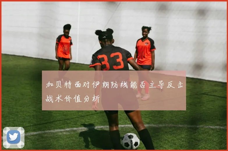 加贝特面对伊朗防线能否主导反击战术价值分析