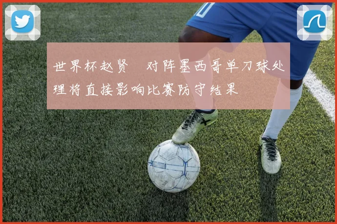 世界杯赵贤祐对阵墨西哥单刀球处理将直接影响比赛防守结果