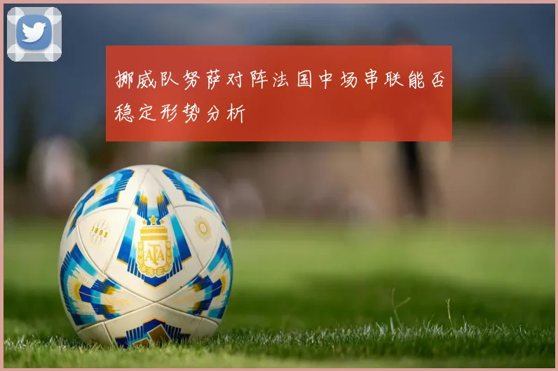 挪威队努萨对阵法国中场串联能否稳定形势分析