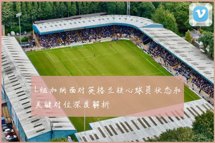 L组加纳面对英格兰核心球员状态和关键对位深度解析