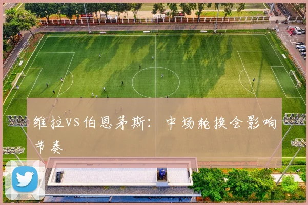 维拉vs伯恩茅斯:中场轮换会影响节奏