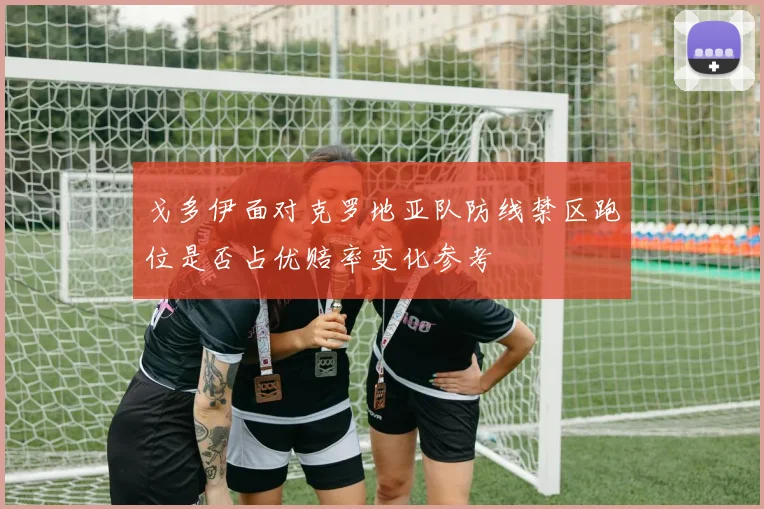 戈多伊面对克罗地亚队防线禁区跑位是否占优赔率变化参考
