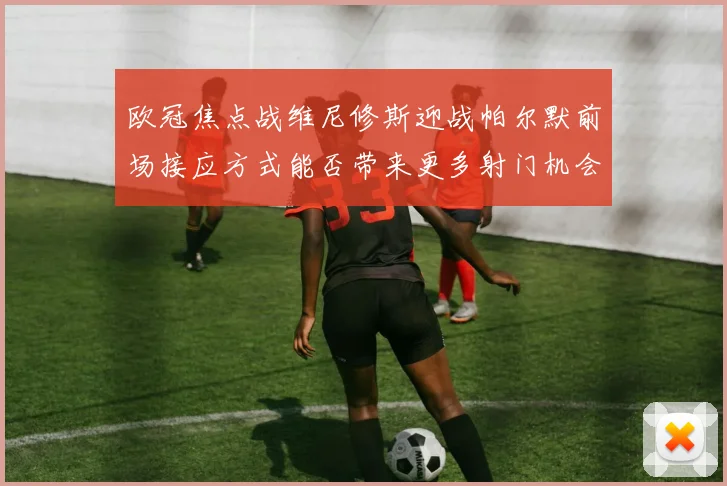 欧冠焦点战维尼修斯迎战帕尔默前场接应方式能否带来更多射门机会
