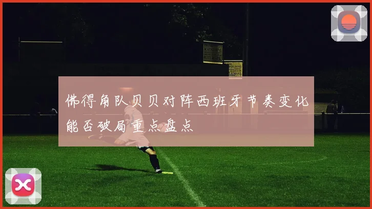 佛得角队贝贝对阵西班牙节奏变化能否破局重点盘点