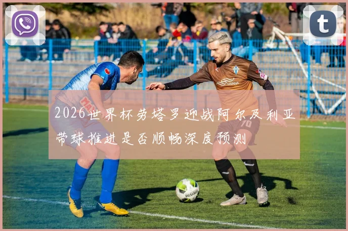 2026世界杯劳塔罗迎战阿尔及利亚带球推进是否顺畅深度预测