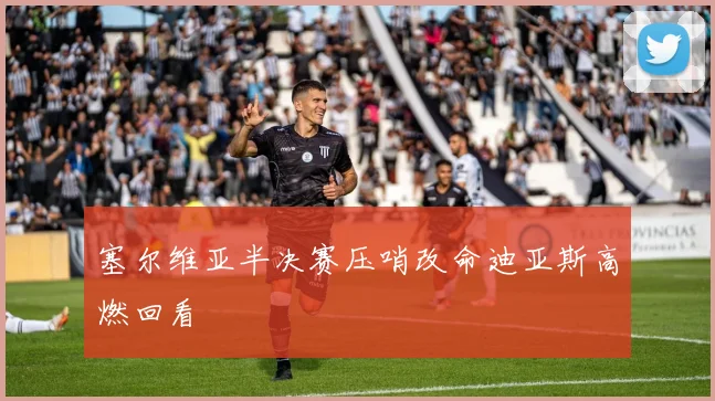 塞尔维亚半决赛压哨改命迪亚斯高燃回看
