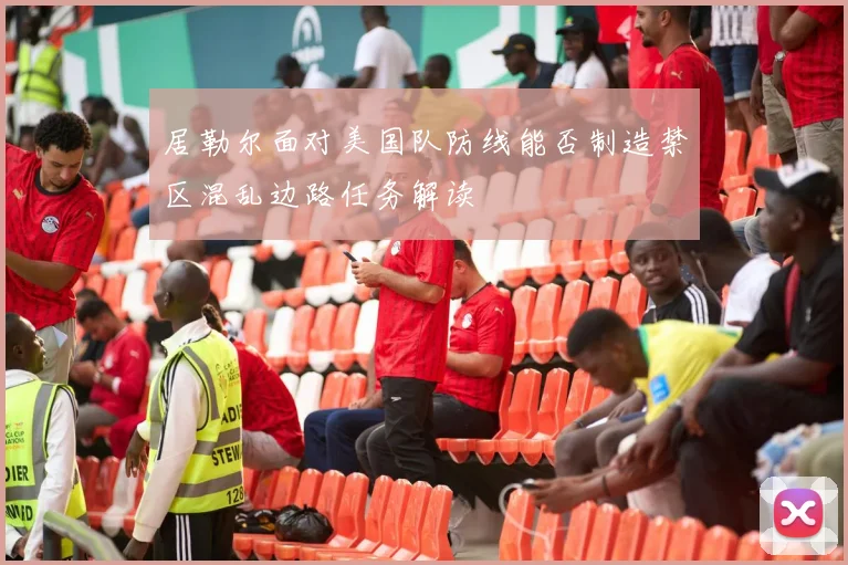 居勒尔面对美国队防线能否制造禁区混乱边路任务解读