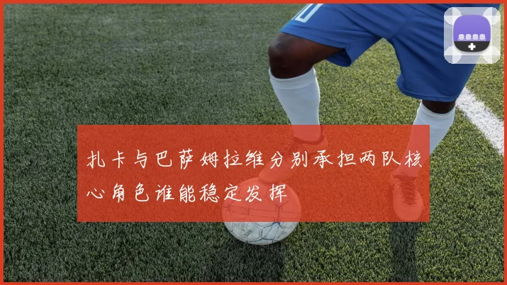 扎卡与巴萨姆拉维分别承担两队核心角色谁能稳定发挥