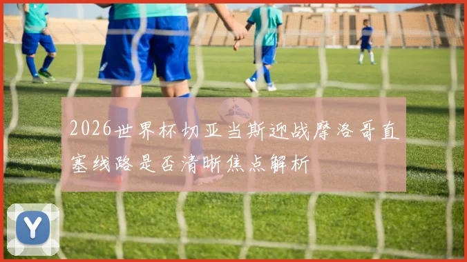 2026世界杯切亚当斯迎战摩洛哥直塞线路是否清晰焦点解析