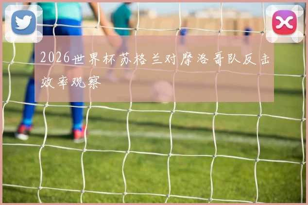 2026世界杯苏格兰对摩洛哥队反击效率观察