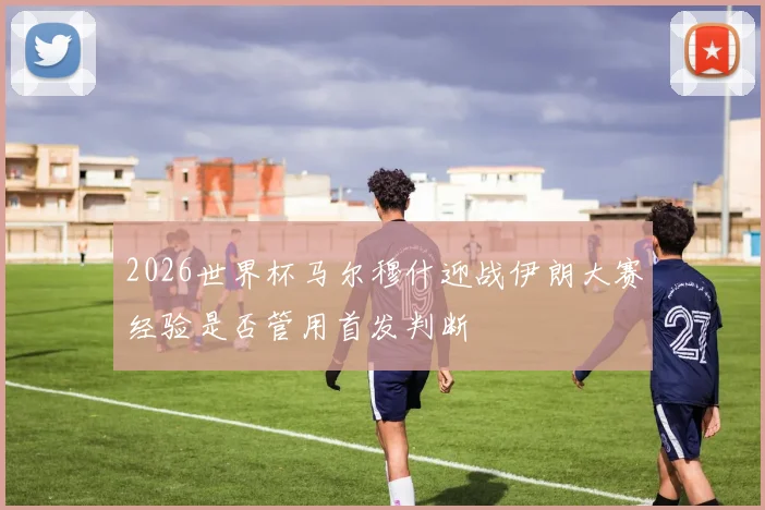 2026世界杯马尔穆什迎战伊朗大赛经验是否管用首发判断