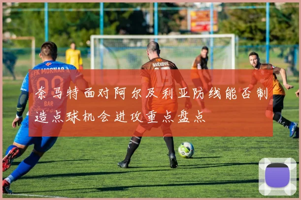 奈马特面对阿尔及利亚防线能否制造点球机会进攻重点盘点