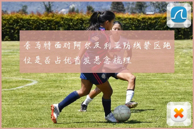 奈马特面对阿尔及利亚防线禁区跑位是否占优首发悬念梳理