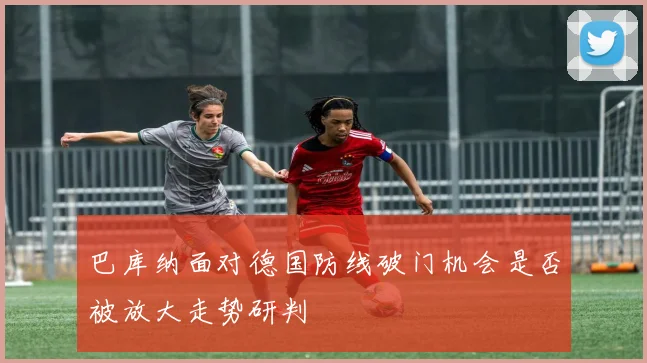 巴库纳面对德国防线破门机会是否被放大走势研判